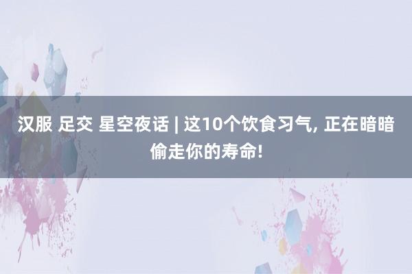 汉服 足交 星空夜话 | 这10个饮食习气, 正在暗暗偷走你的寿命!