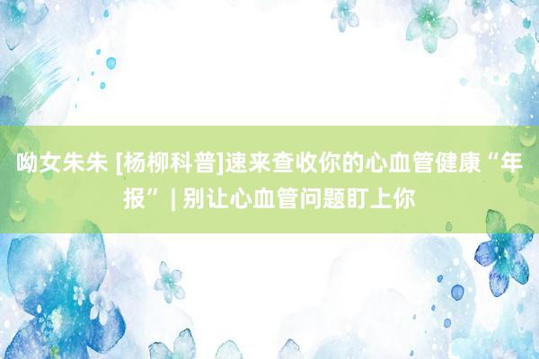 呦女朱朱 [杨柳科普]速来查收你的心血管健康“年报” | 别让心血管问题盯上你