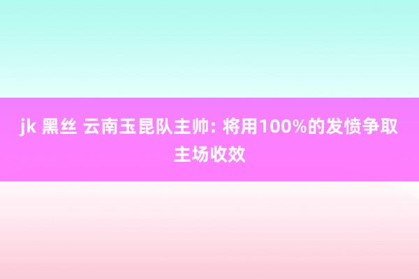jk 黑丝 云南玉昆队主帅: 将用100%的发愤争取主场收效