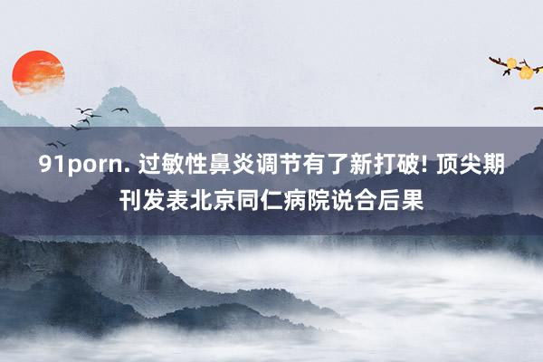 91porn. 过敏性鼻炎调节有了新打破! 顶尖期刊发表北京同仁病院说合后果