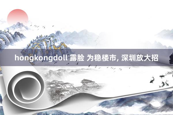 hongkongdoll 露脸 为稳楼市, 深圳放大招