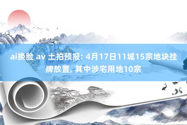 ai换脸 av 土拍预报: 4月17日11城15宗地块挂牌放置, 其中涉宅用地10宗