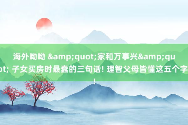 海外呦呦 &quot;家和万事兴&quot; 子女买房时最蠢的三句话! 理智父母皆懂这五个字!