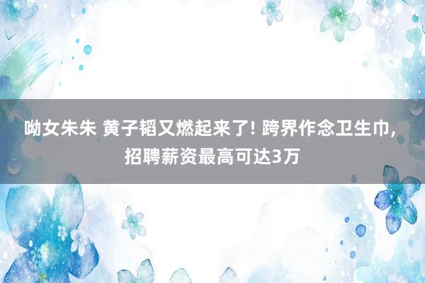 呦女朱朱 黄子韬又燃起来了! 跨界作念卫生巾, 招聘薪资最高可达3万