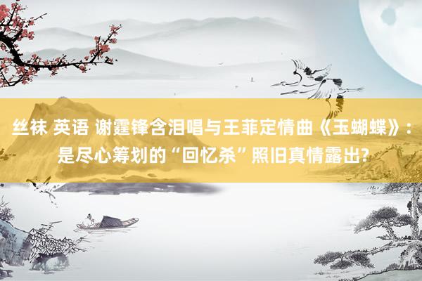 丝袜 英语 谢霆锋含泪唱与王菲定情曲《玉蝴蝶》: 是尽心筹划的“回忆杀”照旧真情露出?