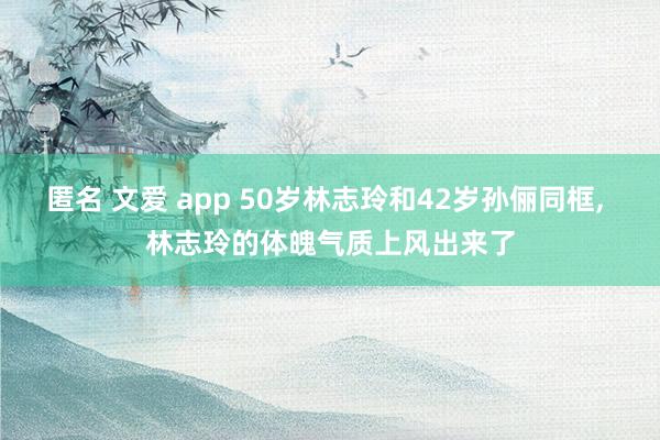 匿名 文爱 app 50岁林志玲和42岁孙俪同框, 林志玲的体魄气质上风出来了