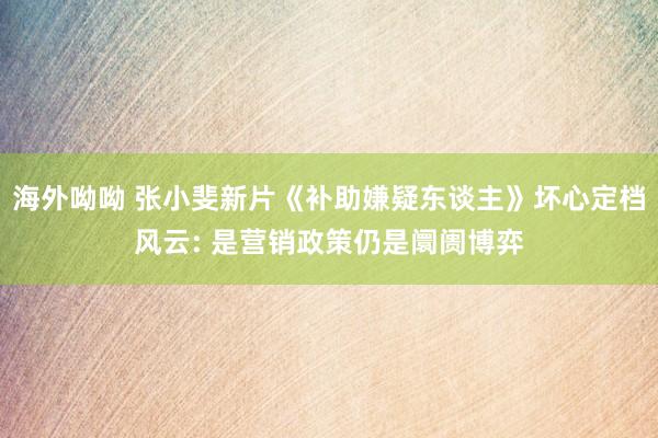 海外呦呦 张小斐新片《补助嫌疑东谈主》坏心定档风云: 是营销政策仍是阛阓博弈