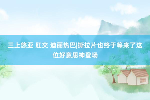 三上悠亚 肛交 迪丽热巴|撕拉片也终于等来了这位好意思神登场