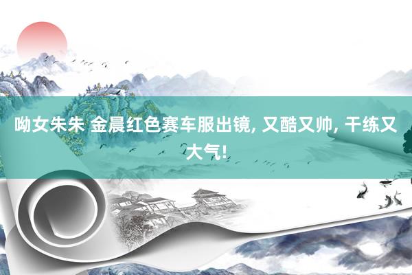 呦女朱朱 金晨红色赛车服出镜, 又酷又帅, 干练又大气!