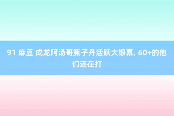 91 麻豆 成龙阿汤哥甄子丹活跃大银幕, 60+的他们还在打