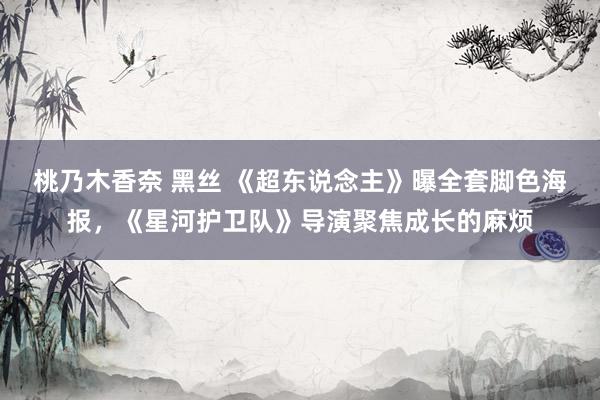 桃乃木香奈 黑丝 《超东说念主》曝全套脚色海报，《星河护卫队》导演聚焦成长的麻烦