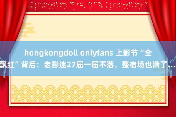 hongkongdoll onlyfans 上影节“全线飘红”背后：老影迷27届一届不落，整宿场也满了……