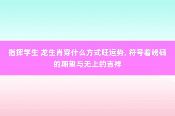 指挥学生 龙生肖穿什么方式旺运势, 符号着磅礴的期望与无上的吉祥