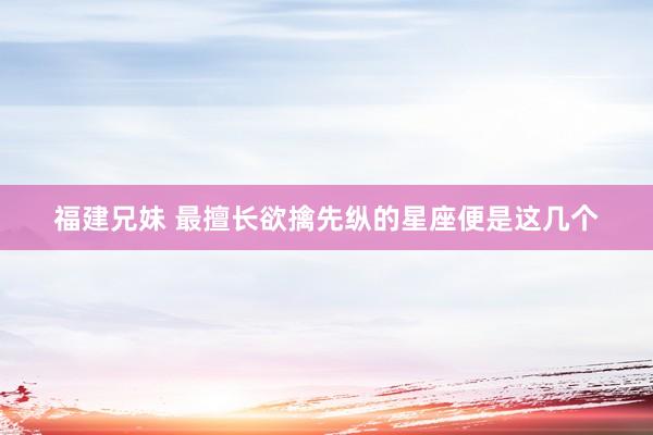 福建兄妹 最擅长欲擒先纵的星座便是这几个