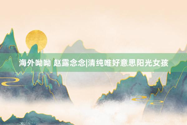 海外呦呦 赵露念念|清纯唯好意思阳光女孩