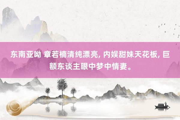 东南亚呦 章若楠清纯漂亮, 内娱甜妹天花板, 巨额东谈主眼中梦中情妻。