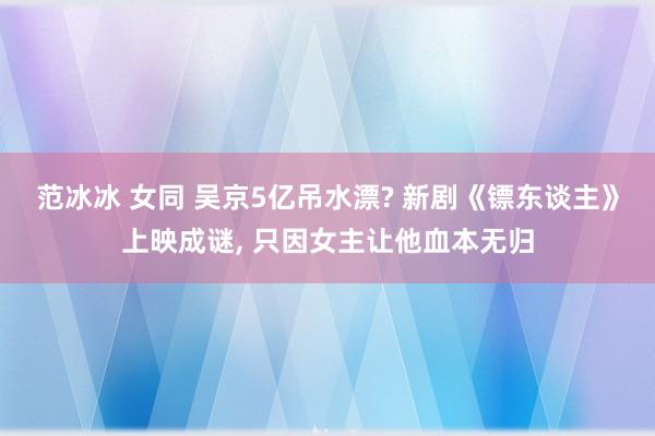 范冰冰 女同 吴京5亿吊水漂? 新剧《镖东谈主》上映成谜, 只因女主让他血本无归