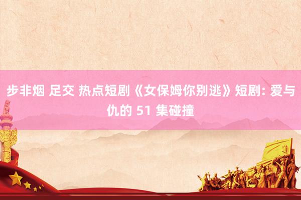 步非烟 足交 热点短剧《女保姆你别逃》短剧: 爱与仇的 51 集碰撞